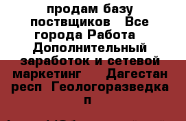 продам базу поствщиков - Все города Работа » Дополнительный заработок и сетевой маркетинг   . Дагестан респ.,Геологоразведка п.